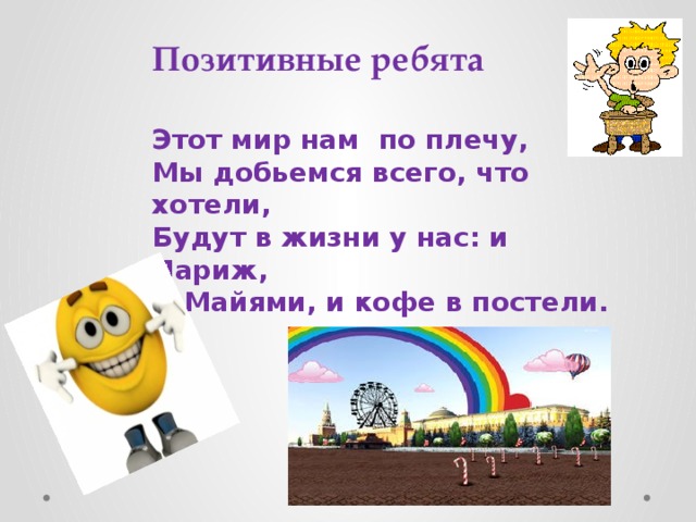 Позитивные ребята Этот мир нам по плечу,  Мы добьемся всего, что хотели,  Будут в жизни у нас: и Париж,  И Майями, и кофе в постели.    