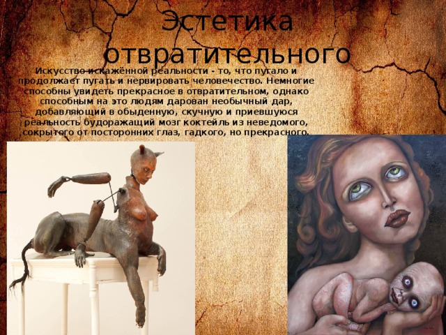 Эстетика отвратительного Искусство искажённой реальности - то, что пугало и продолжает пугать и нервировать человечество. Немногие способны увидеть прекрасное в отвратительном, однако способным на это людям дарован необычный дар, добавляющий в обыденную, скучную и приевшуюся реальность будоражащий мозг коктейль из неведомого, сокрытого от посторонних глаз, гадкого, но прекрасного. 