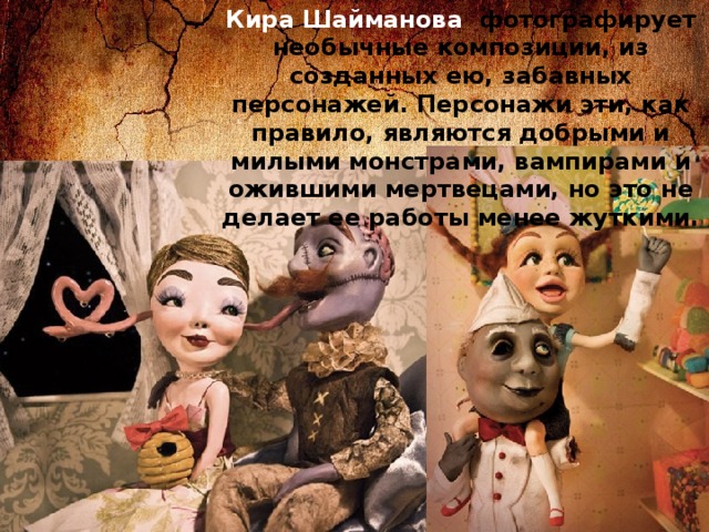 Кира Шайманова фотографирует необычные композиции, из созданных ею, забавных персонажей. Персонажи эти, как правило, являются добрыми и милыми монстрами, вампирами и ожившими мертвецами, но это не делает ее работы менее жуткими. 