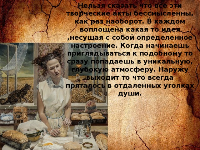 Нельзя сказать что все эти творческие акты бессмысленны, как раз наоборот. В каждом воплощена какая то идея ,несущая с собой определенное настроение. Когда начинаешь приглядываться к подобному то сразу попадаешь в уникальную, глубокую атмосферу. Наружу выходит то что всегда пряталось в отдаленных уголках души. 