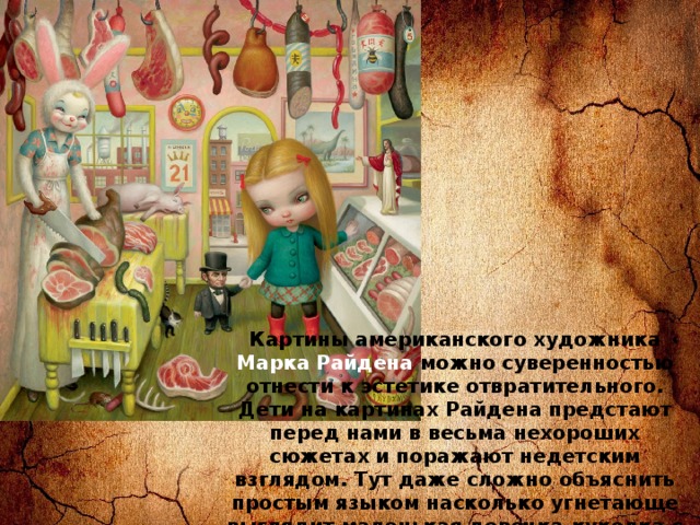 Картины американского художника Марка Райдена можно суверенностью отнести к эстетике отвратительного. Дети на картинах Райдена предстают перед нами в весьма нехороших сюжетах и поражают недетским взглядом. Тут даже сложно объяснить простым языком насколько угнетающе выглядит маленькая девочка-куколка с большими глазами в костюме из сырого мяса, а то и вовсе голая. 
