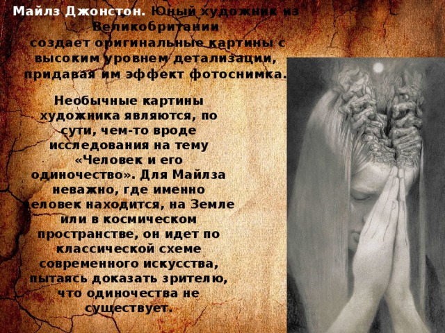 Майлз Джонстон. Юный художник из Великобритании  создает оригинальные картины с высоким уровнем детализации, придавая им эффект фотоснимка. Необычные картины художника являются, по сути, чем-то вроде исследования на тему «Человек и его одиночество». Для Майлза неважно, где именно человек находится, на Земле или в космическом пространстве, он идет по классической схеме современного искусства, пытаясь доказать зрителю, что одиночества не существует. 