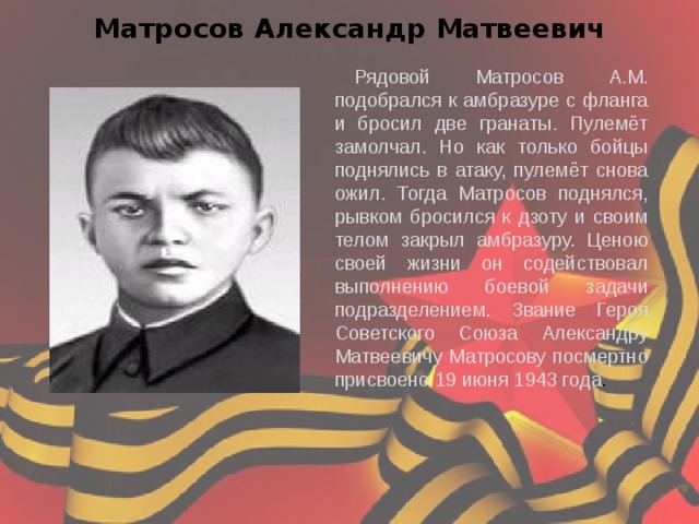 Матросов Александр Матвеевич Рядовой Матросов А.М. подобрался к амбразуре с фланга и бросил две гранаты. Пулемёт замолчал. Но как только бойцы поднялись в атаку, пулемёт снова ожил. Тогда Матросов поднялся, рывком бросился к дзоту и своим телом закрыл амбразуру. Ценою своей жизни он содействовал выполнению боевой задачи подразделением. Звание Героя Советского Союза Александру Матвеевичу Матросову посмертно присвоено 19 июня 1943 года . 
