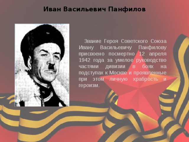 Иван Васильевич Панфилов Звание Героя Советского Союза Ивану Васильевичу Панфилову присвоено посмертно 12 апреля 1942 года за умелое руководство частями дивизии в боях на подступах к Москве и проявленные при этом личную храбрость и героизм. 