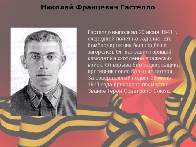 Николай Францевич Гастелло Гастелло выполнял 26 июня 1941 г. очередной полет на задание. Его бомбардировщик был подбит и загорелся. Он направил горящий самолет на скопление вражеских войск. От взрыва бомбардировщика противник понес большие потери. За совершенный подвиг 26 июля 1941 года присвоено посмертно Звание Героя Советского Союза. 