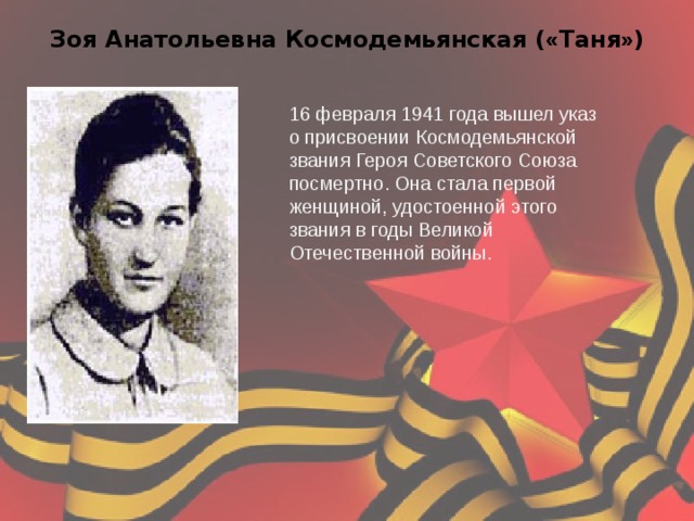 Зоя Анатольевна Космодемьянская ( « Таня » ) 16 февраля 1941 года вышел указ о присвоении Космодемьянской звания Героя Советского Союза посмертно. Она стала первой женщиной, удостоенной этого звания в годы Великой Отечественной войны. 