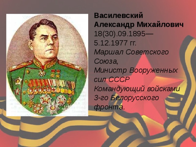 Василевский Александр Михайлович 18(30).09.1895—5.12.1977 гг.  Маршал Советского Союза,  Министр Вооруженных сил СССР Командующий войсками 3-го Белорусского фронта.    