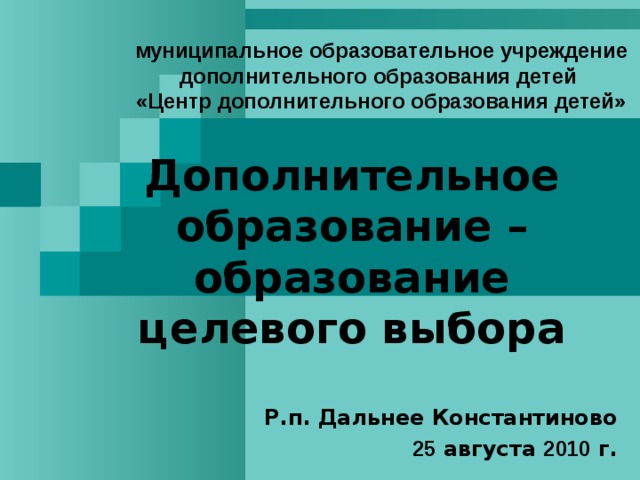 муниципальное образовательное учреждение дополнительного образования детей  «Центр дополнительного образования детей» Дополнительное образование – образование целевого выбора  Р.п. Дальнее Константиново 25 августа 2010 г. 