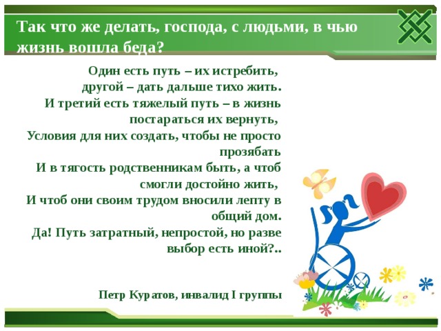 Так что же делать, господа, с людьми, в чью жизнь вошла беда?   Один есть путь – их истребить,  другой – дать дальше тихо жить.  И третий есть тяжелый путь – в жизнь постараться их вернуть,  Условия для них создать, чтобы не просто прозябать  И в тягость родственникам быть, а чтоб смогли достойно жить,  И чтоб они своим трудом вносили лепту в общий дом.  Да! Путь затратный, непростой, но разве выбор есть иной?..    Петр Куратов, инвалид I группы 