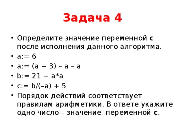 Задача 4 Определите значение переменной с после исполнения данного алгоритма. a:= 6 a:= (a + 3) – a – a b:= 21 + a*a c:= b/(–a) + 5 Порядок действий соответствует правилам арифметики. В ответе укажите одно число – значение переменной с . 