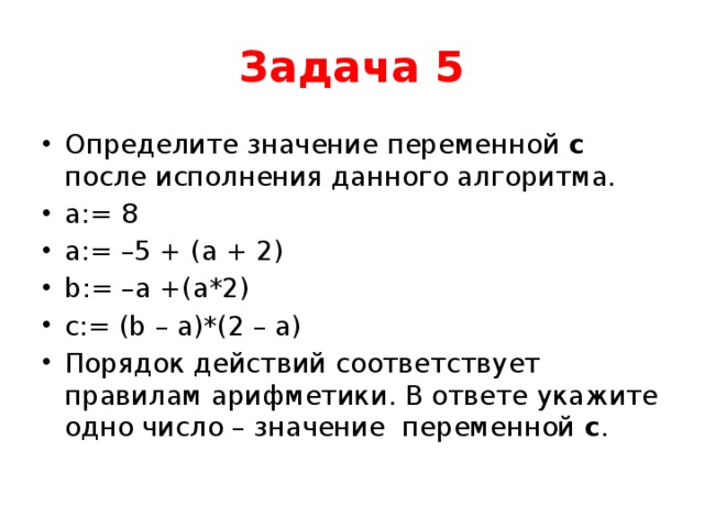 Задача 5 Определите значение переменной с после исполнения данного алгоритма. a:= 8 a:= –5 + (a + 2) b:= –a +(a*2) c:= (b – a)*(2 – a) Порядок действий соответствует правилам арифметики. В ответе укажите одно число – значение переменной с . 