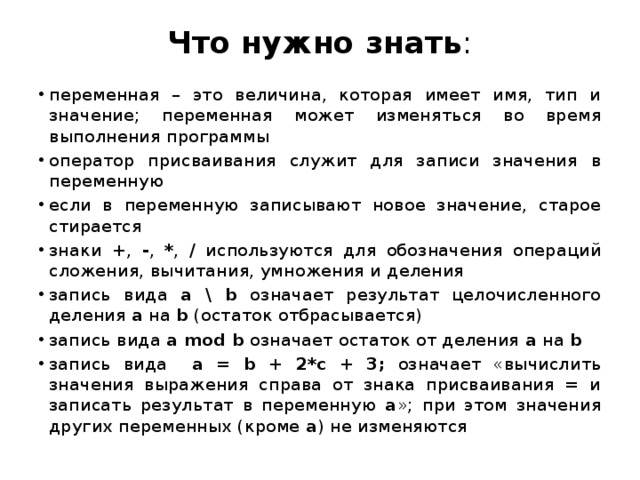 Что нужно знать :   переменная – это величина, которая имеет имя, тип и значение; переменная может изменяться во время выполнения программы оператор присваивания служит для записи значения в переменную если в переменную записывают новое значение, старое стирается знаки + , - , * , / используются для обозначения операций сложения, вычитания, умножения и деления запись вида a \ b означает результат целочисленного деления a на b (остаток отбрасывается) запись вида a mod b означает остаток от деления a на b запись вида a = b + 2*c + 3; означает «вычислить значения выражения справа от знака присваивания = и записать результат в переменную a »; при этом значения других переменных (кроме a ) не изменяются 