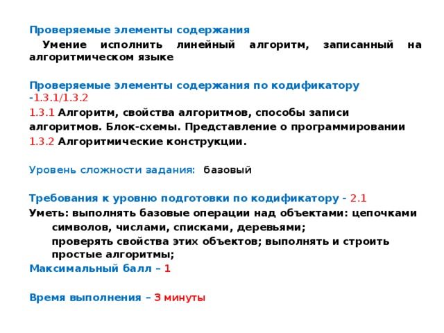 Проверяемые элементы содержания  Умение исполнить линейный алгоритм, записанный на алгоритмическом языке Проверяемые элементы содержания по кодификатору - 1.3.1/1.3.2 1.3.1  Алгоритм, свойства алгоритмов, способы записи алгоритмов. Блок-схемы. Представление о программировании 1.3.2  Алгоритмические конструкции.  Уровень сложности задания: базовый  Требования к уровню подготовки по кодификатору -  2.1 Уметь: выполнять базовые операции над объектами: цепочками символов, числами, списками, деревьями; проверять свойства этих объектов; выполнять и строить простые алгоритмы; Максимальный балл – 1  Время выполнения – 3 минуты 