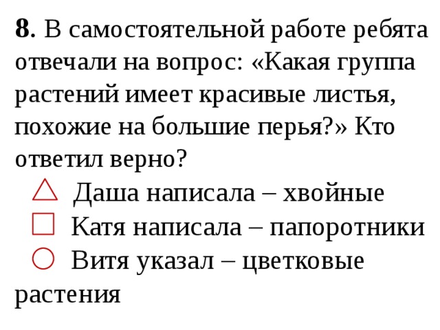 8 . В самостоятельной работе ребята отвечали на вопрос: «Какая группа растений имеет красивые листья, похожие на большие перья?» Кто ответил верно?  Даша написала – хвойные  Катя написала – папоротники  Витя указал – цветковые растения 