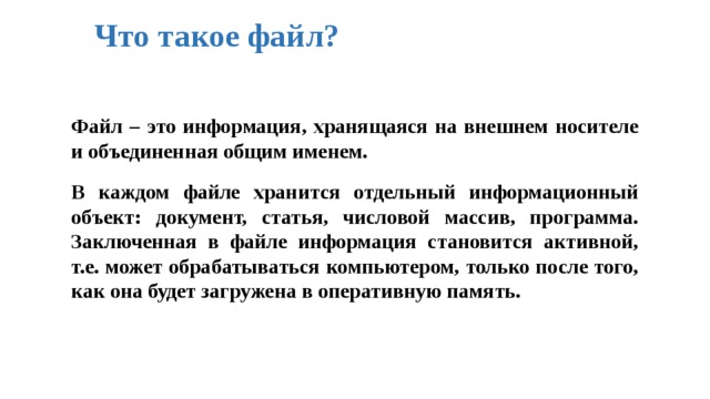 Что такое файл? Файл – это информация, хранящаяся на внешнем носителе и объединенная общим именем.  В каждом файле хранится отдельный информационный объект: документ, статья, числовой массив, программа. Заключенная в файле информация становится активной, т.е. может обрабатываться компьютером, только после того, как она будет загружена в оперативную память. 