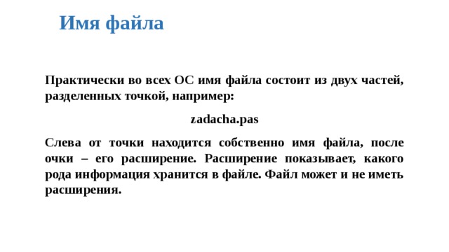 Имя файла Практически во всех ОС имя файла состоит из двух частей, разделенных точкой, например:  zadacha.pas  Слева от точки находится собственно имя файла, после очки – его расширение. Расширение показывает, какого рода информация хранится в файле. Файл может и не иметь расширения. 