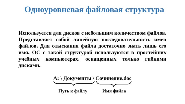 Одноуровневая файловая структура Используется для дисков с небольшим количеством файлов. Представляет собой линейную последовательность имен файлов. Для отыскания файла достаточно знать лишь его имя. ОС с такой структурой используются в простейших учебных компьютерах, оснащенных только гибкими дисками.  А: \ Документы \ Сочинение.doc    Путь к файлу Имя файла 