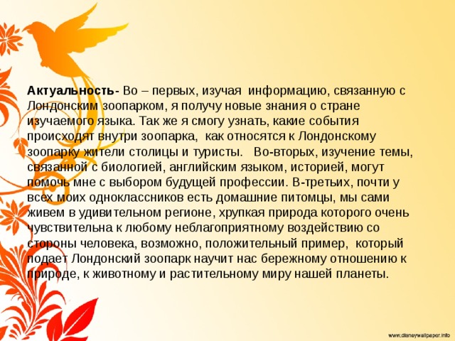 Актуальность - Во – первых, изучая информацию, связанную с Лондонским зоопарком, я получу новые знания о стране изучаемого языка. Так же я смогу узнать, какие события происходят внутри зоопарка, как относятся к Лондонскому зоопарку жители столицы и туристы. Во-вторых, изучение темы, связанной с биологией, английским языком, историей, могут помочь мне с выбором будущей профессии. В-третьих, почти у всех моих одноклассников есть домашние питомцы, мы сами живем в удивительном регионе, хрупкая природа которого очень чувствительна к любому неблагоприятному воздействию со стороны человека, возможно, положительный пример, который подает Лондонский зоопарк научит нас бережному отношению к природе, к животному и растительному миру нашей планеты. 