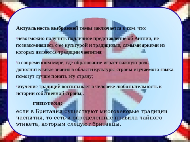  Актуальность выбранной темы  заключается в том, что: невозможно получить подлинное представление об Англии, не познакомившись с ее культурой и традициями, самыми яркими из которых являются традиции чаепития; в современном мире, где образование играет важную роль, дополнительные знания в области культуры страны изучаемого языка помогут лучше понять эту страну; изучение традиций воспитывает в человеке любознательность к истории собственной страны;.  гипотеза:  если в Британии существуют многовековые традиции чаепития, то есть и определенные правила чайного этикета, которым следуют британцы. 2 