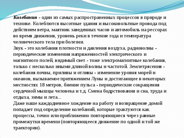 Колебания - один из самых распространенных процессов в природе и технике. Колеблются высотные здания и высоковольтные провода под действием ветра, маятник заведенных часов и автомобиль на рессорах во время движения, уровень реки в течение года и температура человеческого тела при болезни.  Звук - это колебания плотности и давления воздуха, радиоволны - периодические изменения напряженностей электрического и магнитного полей, видимый свет - тоже электромагнитные колебания, только с несколько иными длиной волны и частотой. Землетрясения - колебания почвы, приливы и отливы - изменение уровня морей и океанов, вызываемое притяжением Луны и достигающее в некоторых местностях 18 метров, биение пульса - периодические сокращения сердечной мышцы человека и т.д. Смена бодрствования и сна, труда и отдыха, зимы и лета...  Даже наше каждодневное хождение на работу и возвращение домой попадает под определение колебаний, которые трактуются как процессы, точно или приближенно повторяющиеся через равные промежутки времени (повторяющееся движение по одной и той же траектории). 