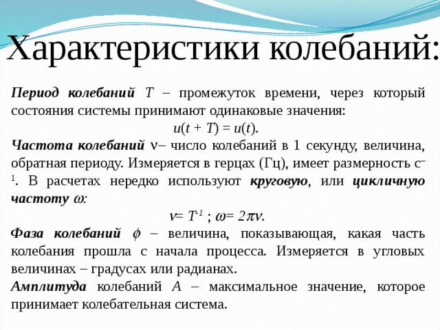 Характеристики колебаний: Период колебаний Т – промежуток времени, через который состояния системы принимают одинаковые значения: u ( t + T ) = u ( t ). Частота колебаний n – число колебаний в 1 секунду, величина, обратная периоду. Измеряется в герцах (Гц), имеет размерность с –1 . В расчетах нередко используют круговую , или цикличную частоту w: n = Т -1 ; w = 2 pn . Фаза колебаний f – величина, показывающая, какая часть колебания прошла с начала процесса. Измеряется в угловых величинах – градусах или радианах. Амплитуда колебаний  А – максимальное значение, которое принимает колебательная система. 