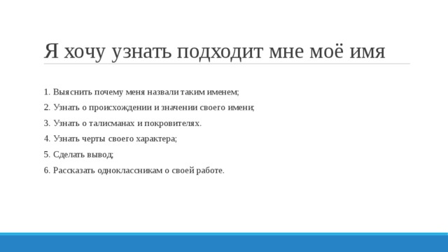 Я хочу узнать подходит мне моё имя 1. Выяснить почему меня назвали таким именем; 2. Узнать о происхождении и значении своего имени; 3. Узнать о талисманах и покровителях. 4. Узнать черты своего характера; 5. Сделать вывод; 6. Рассказать одноклассникам о своей работе. 