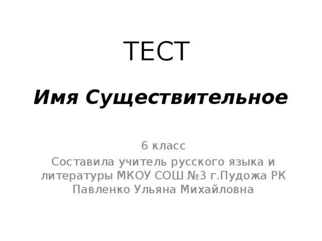 ТЕСТ   Имя Существительное 6 класс Составила учитель русского языка и литературы МКОУ СОШ №3 г.Пудожа РК Павленко Ульяна Михайловна 