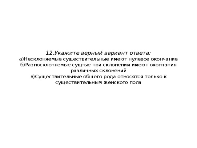 12.Укажите верный вариант ответа:  а)Несклоняемые существительные имеют нулевое окончание  б)Разносклоняемые сущ-ые при склонении имеют окончания различных склонений  в)Существительные общего рода относятся только к существительным женского пола 