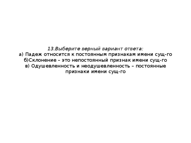 13.Выберите верный вариант ответа:  а) Падеж относится к постоянным признакам имени сущ-го  б)Склонение – это непостоянный признак имени сущ-го  в) Одушевленность и неодушевленность – постоянные признаки имени сущ-го 