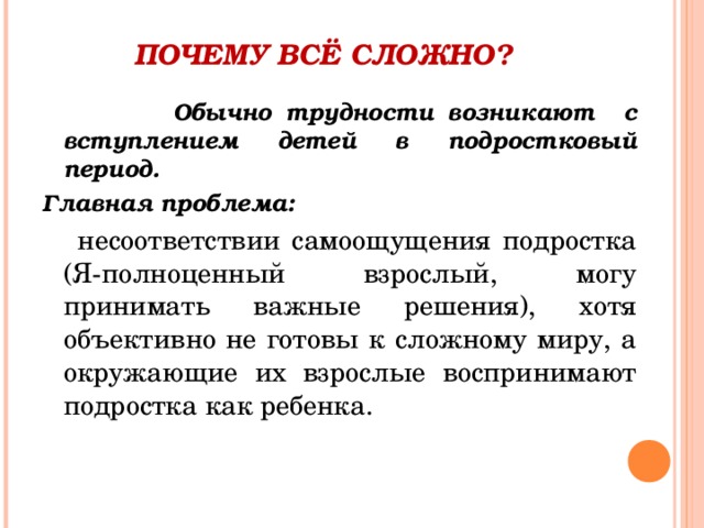 ПОЧЕМУ ВСЁ СЛОЖНО?    Обычно трудности возникают с вступлением детей в подростковый период. Главная проблема:  несоответствии самоощущения подростка (Я-полноценный взрослый, могу принимать важные решения), хотя объективно не готовы к сложному миру, а окружающие их взрослые воспринимают подростка как ребенка.   