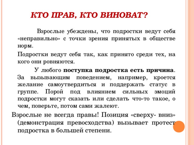 КТО ПРАВ, КТО ВИНОВАТ?    Взрослые убеждены, что подростки ведут себя «неправильно» с точки зрения принятых в обществе норм.  Подростки ведут себя так, как принято среди тех, на кого они ровняются.     У любого поступка подростка есть причина . За вызывающим поведением, например, кроется желание самоутвердиться и поддержать статус в группе. Порой под влиянием сильных эмоций подростки могут сказать или сделать что-то такое, о чем, поверьте, потом сами жалеют. Взрослые не всегда правы! Позиция «сверху- вниз» (демонстрация превосходства) вызывает протест подростка в большей степени. 