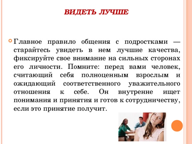 ВИДЕТЬ ЛУЧШЕ   Главное правило общения с подростками — старайтесь увидеть в нем лучшие качества, фиксируйте свое внимание на сильных сторонах его личности. Помните: перед вами человек, считающий себя полноценным взрослым и ожидающий соответственного уважительного отношения к себе. Он внутренне ищет понимания и принятия и готов к сотрудничеству, если это принятие получит.  