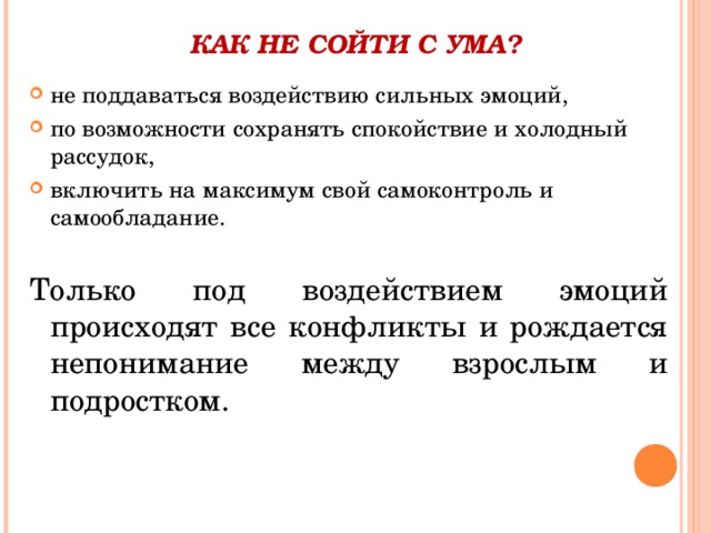 КАК НЕ СОЙТИ С УМА?   не поддаваться воздействию сильных эмоций, по возможности сохранять спокойствие и холодный рассудок, включить на максимум свой самоконтроль и самообладание. Только под воздействием эмоций происходят все конфликты и рождается непонимание между взрослым и подростком. 