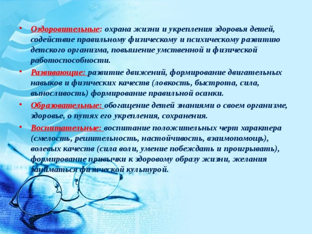 Оздоровительные : охрана жизни и укрепления здоровья детей, содействие правильному физическому и психическому развитию детского организма, повышение умственной и физической работоспособности. Развивающие: развитие движений, формирование двигательных навыков и физических качеств (ловкость, быстрота, сила, выносливость) формирование правильной осанки. Образовательные: обогащение детей знаниями о своем организме, здоровье, о путях его укрепления, сохранения. Воспитательные: воспитание положительных черт характера (смелость, решительность, настойчивость, взаимопомощь), волевых качеств (сила воли, умение побеждать и проигрывать), формирование привычки к здоровому образу жизни, желания заниматься физической культурой.   