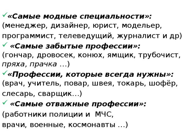  «Самые модные специальности»:  (менеджер, дизайнер, юрист, модельер, программист, телеведущий, журналист и др)  «Самые забытые профессии»:  (гончар, дровосек, конюх, ямщик, трубочист, пряха, прачка …) «Профессии, которые всегда нужны»:  (врач, учитель, повар, швея, токарь, шофёр, слесарь, сварщик…)  «Самые отважные профессии»: (работники полиции и МЧС, врачи, военные, космонавты …)   