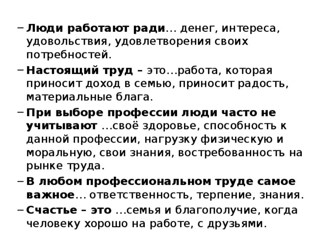  Люди работают ради … денег, интереса, удовольствия, удовлетворения своих потребностей. Настоящий труд – это…работа, которая приносит доход в семью, приносит радость, материальные блага. При выборе профессии люди часто не учитывают …своё здоровье, способность к данной профессии, нагрузку физическую и моральную, свои знания, востребованность на рынке труда. В любом профессиональном труде самое важное … ответственность, терпение, знания. Счастье – это …семья и благополучие, когда человеку хорошо на работе, с друзьями. Люди работают ради … денег, интереса, удовольствия, удовлетворения своих потребностей. Настоящий труд – это…работа, которая приносит доход в семью, приносит радость, материальные блага. При выборе профессии люди часто не учитывают …своё здоровье, способность к данной профессии, нагрузку физическую и моральную, свои знания, востребованность на рынке труда. В любом профессиональном труде самое важное … ответственность, терпение, знания. Счастье – это …семья и благополучие, когда человеку хорошо на работе, с друзьями. 