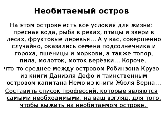 Необитаемый остров   На этом острове есть все условия для жизни: пресная вода, рыба в реках, птицы и звери в лесах, фруктовые деревья… А у вас, совершенно случайно, оказались семена подсолнечника и гороха, пшеницы и моркови, а также топор, пила, молоток, моток верёвки… Короче, что-то среднее между островом Робинзона Крузо из книги Даниэля Дефо и таинственным островом капитана Немо из книги Жюля Верна… Составить список профессий, которые являются самыми необходимыми, на ваш взгляд, для того, чтобы выжить на необитаемом острове. 