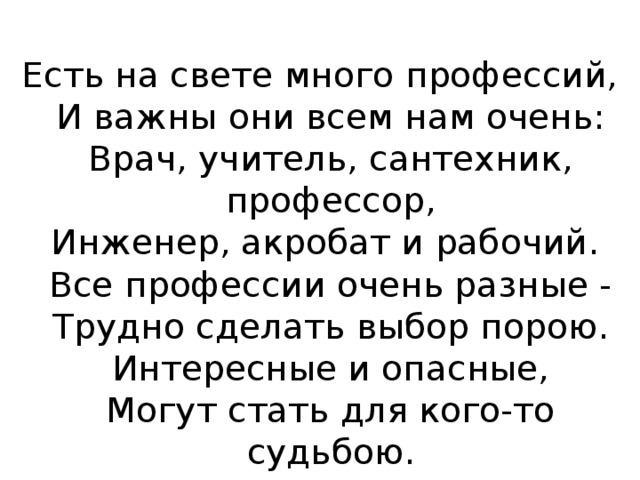 Есть на свете много профессий,  И важны они всем нам очень:  Врач, учитель, сантехник, профессор,  Инженер, акробат и рабочий.   Все профессии очень разные -  Трудно сделать выбор порою.  Интересные и опасные,  Могут стать для кого-то судьбою. 