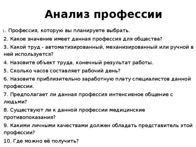      Анализ профессии       1 . Профессия, которую вы планируете выбрать.   2. Какое значение имеет данная профессия для общества?   3. Какой труд - автоматизированный, механизированный или ручной в ней используется?   4. Назовите объект труда, конечный результат работы.   5. Сколько часов составляет рабочий день?   6. Назовите приблизительно заработную плату специалистов данной профессии.   7. Предполагает ли данная профессия интенсивное общение с людьми?   8. Существуют ли к данной профессии медицинские противопоказания?   9. Какими личными качествами должен обладать представитель этой профессии?   10. Где можно её получить? 