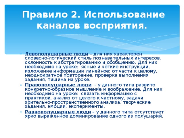  Правило 2. Использование каналов восприятия. Левополушарные люди – для них характерен словесно-логический стиль познавательных интересов, склонность к абстрагированию и обобщению. Для них необходимо на уроке: ясные и чёткие инструкции, изложение информации линейное: от части к целому, неоднократное повторение, проверка выполнения задания, тишина на уроке. Правополушарные люди - у данного типа развито конкретно-образное мышление и воображение. Для них необходимо на уроке: связать информацию с практикой, анализ от целого к частному, задачи зрительно-пространственного анализа, творческие задания, эмоции, эксперименты. Равнополушарные люди – у данного типа отсутствует ярко выраженное доминирование одного из полушарий. 