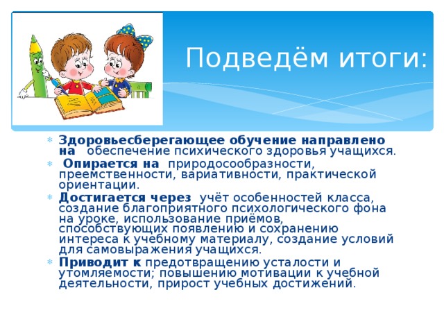   Подведём итоги: Здоровьесберегающее обучение направлено на обеспечение психического здоровья учащихся.  Опирается на природосообразности, преемственности, вариативности, практической ориентации. Достигается через учёт особенностей класса, создание благоприятного психологического фона на уроке, использование приёмов, способствующих появлению и сохранению интереса к учебному материалу, создание условий для самовыражения учащихся. Приводит к предотвращению усталости и утомляемости; повышению мотивации к учебной деятельности, прирост учебных достижений. 