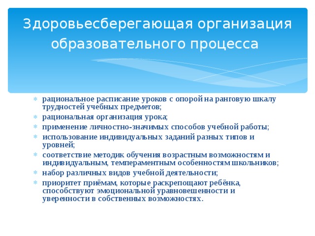 Здоровьесберегающая организация образовательного процесса  рациональное расписание уроков с опорой на ранговую шкалу трудностей учебных предметов; рациональная организация урока; применение личностно-значимых способов учебной работы; использование индивидуальных заданий разных типов и уровней; соответствие методик обучения возрастным возможностям и индивидуальным, темпераментным особенностям школьников; набор различных видов учебной деятельности; приоритет приёмам, которые раскрепощают ребёнка, способствуют эмоциональной уравновешенности и уверенности в собственных возможностях . 