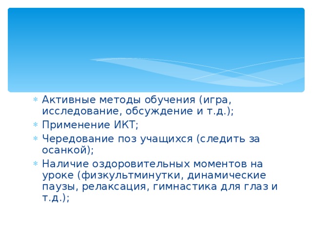 Активные методы обучения (игра, исследование, обсуждение и т.д.); Применение ИКТ; Чередование поз учащихся (следить за осанкой); Наличие оздоровительных моментов на уроке (физкультминутки, динамические паузы, релаксация, гимнастика для глаз и т.д.); 