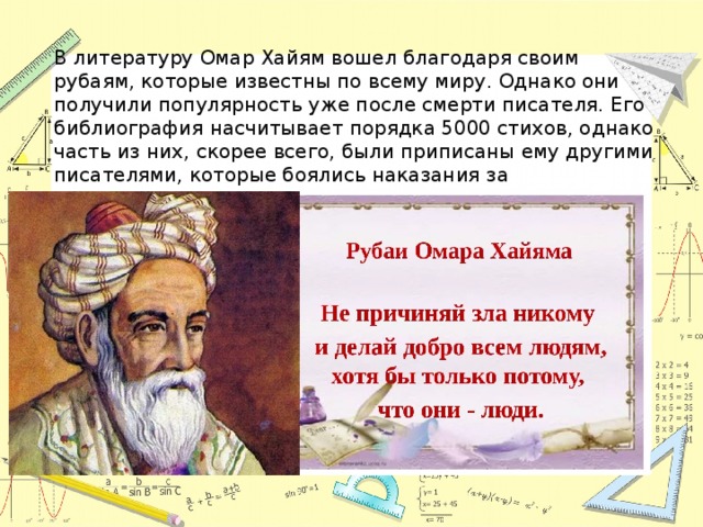 В литературу Омар Хайям вошел благодаря своим рубаям, которые известны по всему миру. Однако они получили популярность уже после смерти писателя. Его библиография насчитывает порядка 5000 стихов, однако часть из них, скорее всего, были приписаны ему другими писателями, которые боялись наказания за вольнодумство. 