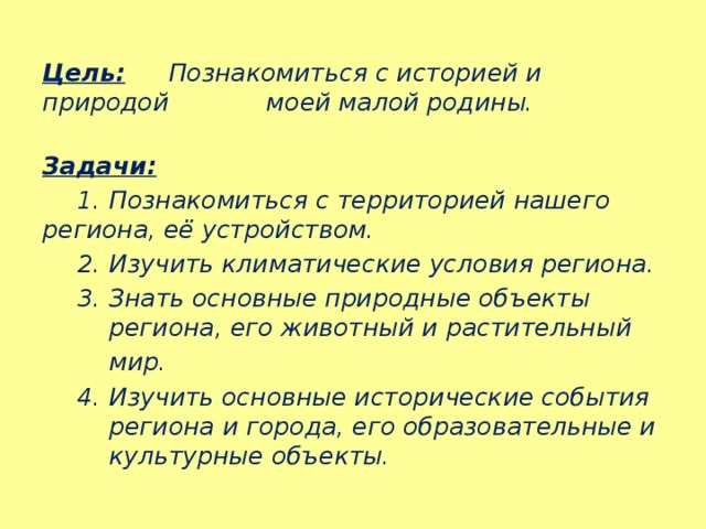 Цель:  Познакомиться с историей и природой    моей малой родины.  Задачи:   1. Познакомиться с территорией нашего  региона, её устройством.   2. Изучить климатические условия региона.   3. Знать основные природные объекты    региона, его животный и растительный   мир.   4. Изучить основные исторические события  региона и города, его образовательные и  культурные объекты. 