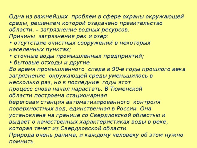 Одна из важнейших  проблем в сфере охраны окружающей среды, решением которой озадачено правительство области, – загрязнение водных ресурсов.  Причины  загрязнения рек и озер: •  отсутствие очистных сооружений в некоторых  населенных пунктах; • сточные воды промышленных предприятий; • бытовые отходы и другие. Во время промышленного  спада в 90-е годы прошлого века загрязнение  окружающей среды уменьшилось в  несколько раз, но в последние  годы этот процесс снова начал нарастать. В Тюменской  области построена стационарная береговая станция автоматизированного  контроля поверхностных вод, единственная в России.  Она установлена на границе со Свердловской областью и выдает о качественных характеристиках воды в реке, которая течет из Свердловской области. Природа очень ранима, и каждому человеку об этом нужно помнить.   