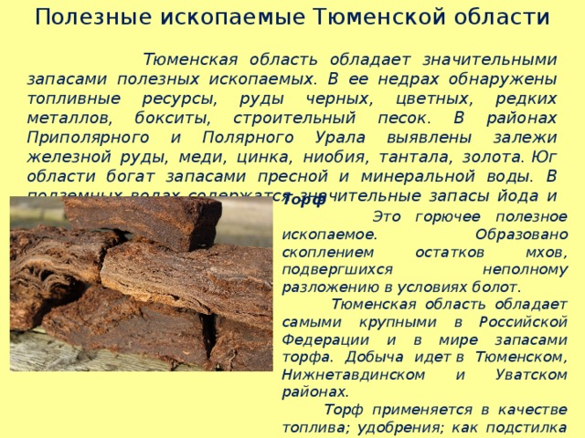 Полезные ископаемые Тюменской области   Тюменская область обладает значительными запасами полезных ископаемых. В ее недрах обнаружены топливные ресурсы, руды черных, цветных, редких металлов, бокситы, строительный песок. В районах Приполярного и Полярного Урала выявлены залежи железной руды, меди, цинка, ниобия, тантала, золота. Юг области богат запасами пресной и минеральной воды. В подземных водах содержатся значительные запасы йода и брома.  Торф  Это горючее полезное ископаемое.  Образовано скоплением остатков мхов, подвергшихся неполному разложению в условиях болот.  Тюменская область обладает самыми крупными в Российской Федерации и в мире запасами торфа. Добыча идет в Тюменском, Нижнетавдинском и Уватском районах.   Торф применяется в качестве топлива; удобрения; как подстилка для скота; изготовление плит, которыми утепляют стены зданий.  