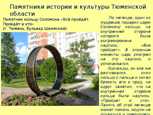 Памятники истории и культуры Тюменской области  По легенде, один из мудрецов подарил царю Соломону кольцо, на внутренней стороне которого была выгравирована надпись: «Все пройдет». В сложные моменты царь смотрел на эту надпись и успокаивался.  Однажды, он все же разгневался, снял кольцо с пальца и хотел бросить его в пруд, но вдруг заметил, что на внутренней стороне кольца была надпись: «Пройдет и это». Память об этой легенде может помочь людям не отчаяться и преодолеть трудности в жизни. Памятник кольцу Соломона «Всё пройдёт. Пройдёт и это» /г. Тюмень, бульвар Шаимский/ 