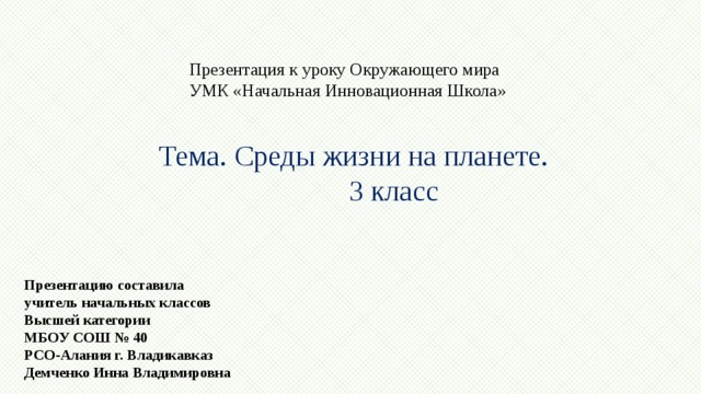 Презентация к уроку Окружающего мира УМК «Начальная Инновационная Школа» Тема. Среды жизни на планете. 3 класс Презентацию составила учитель начальных классов Высшей категории МБОУ СОШ № 40 РСО-Алания г. Владикавказ Демченко Инна Владимировна 