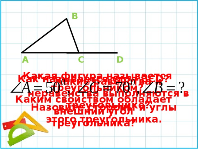 В А С D Какая фигура называется треугольником? Как называется угол ВСD? Какие равенства и неравенства выполняются в треугольнике? Каким свойством обладает внешний угол треугольника? Назовите стороны и углы этого треугольника. 